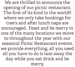 We are thrilled to announce the opening of our picnic restaurant. The first of its kind in the world!! where we only take bookings for tree's and after lunch naps are encouraged. Feast and be merry in one of the many locations we move to throughout the year with our seasonal Picnic Restaurant events. we provide everything, all you need all you have to do is laze away the day while you eat drink and be merry. 