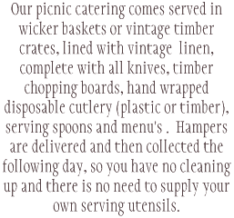 Our picnic catering comes served in wicker baskets or vintage timber crates, lined with vintage linen, complete with all knives, timber chopping boards, hand wrapped disposable cutlery (plastic or timber), serving spoons and menu's . Hampers are delivered and then collected the following day, so you have no cleaning up and there is no need to supply your own serving utensils. 