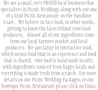 We are a small, very PROUD local business that specialises in Picnic Weddings along with our one of a kind Picnic Restaurant on the Sunshine Coast. We believe in face food, in other words, getting to know the faces behind your food producers. Almost all of our ingredients come from our local farmers market and local producers. We specialize in interactive food, which means food that is an experience and food that is shared. Our food is hand made locally, with ingredients sourced from happy locals and everything is made fresh from scratch. For more details on our Picnic Wedding Packages, or our boutique Picnic Restaurant please click on links: 